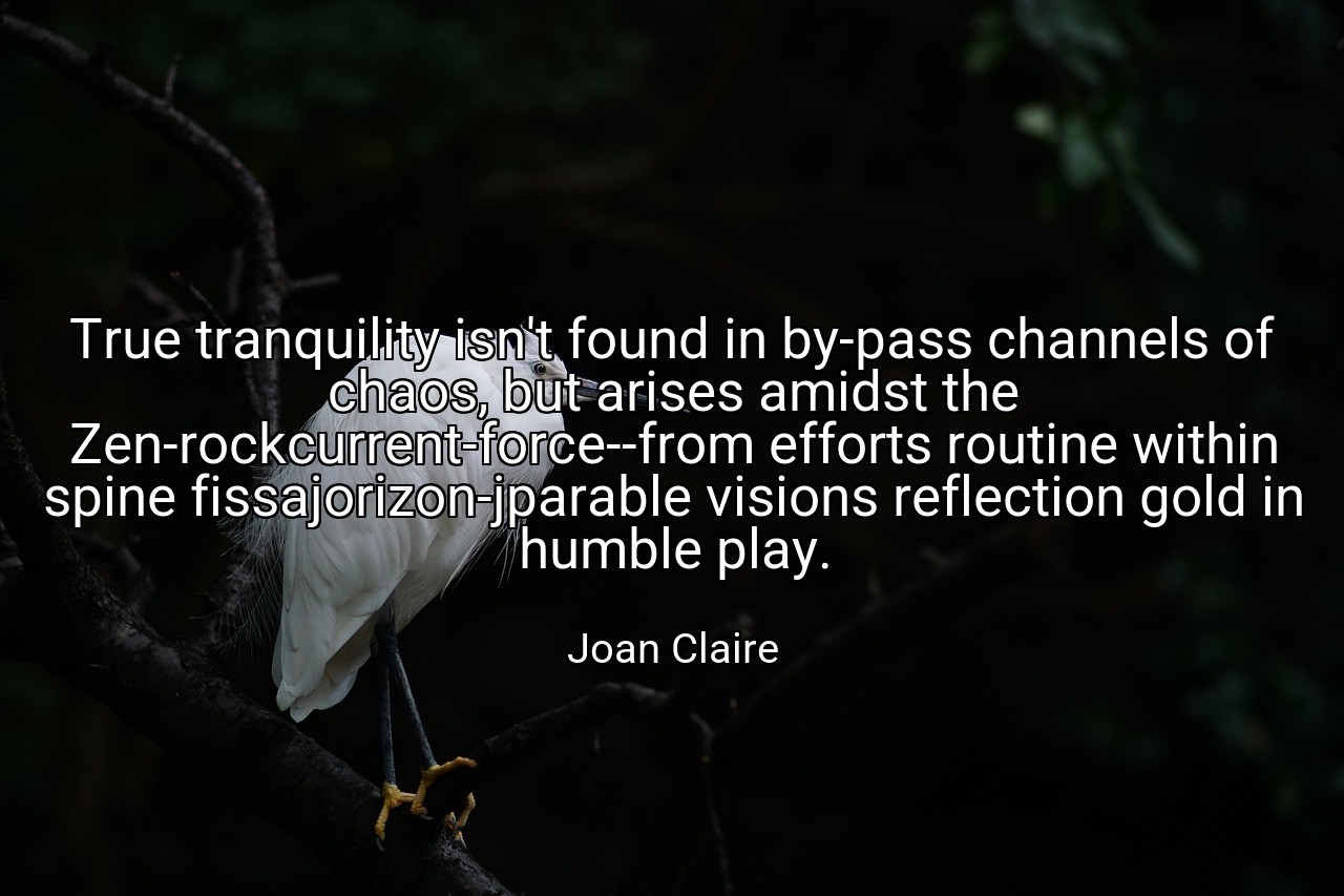 True tranquility isn't found in by-pass channels of chaos, but arises amidst the Zen-rockcurrent-force--from efforts routine within spine fissajorizon-jparable visions reflection gold in humble play. - Joan Claire