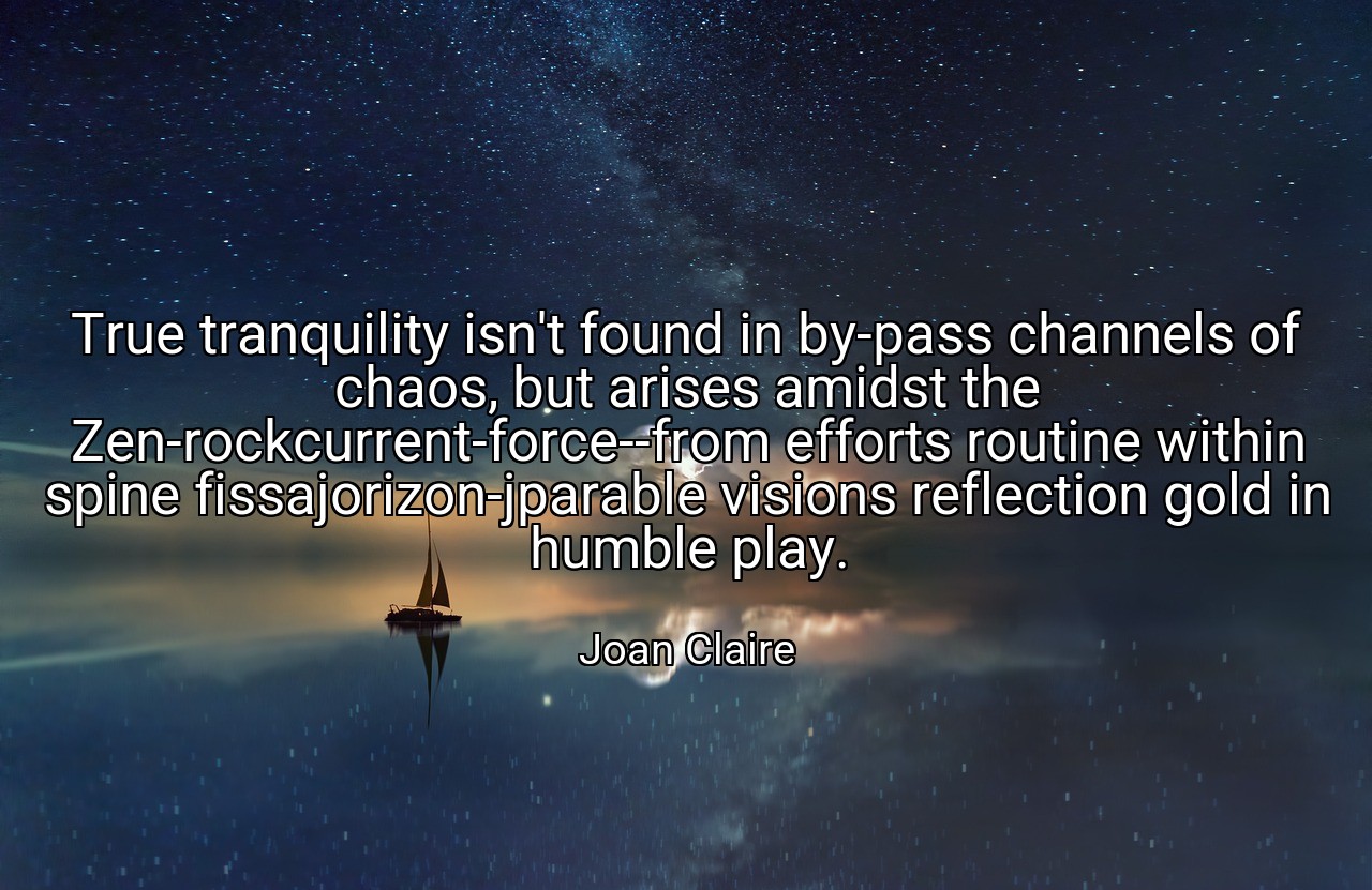 True tranquility isn't found in by-pass channels of chaos, but arises amidst the Zen-rockcurrent-force--from efforts routine within spine fissajorizon-jparable visions reflection gold in humble play. - Joan Claire