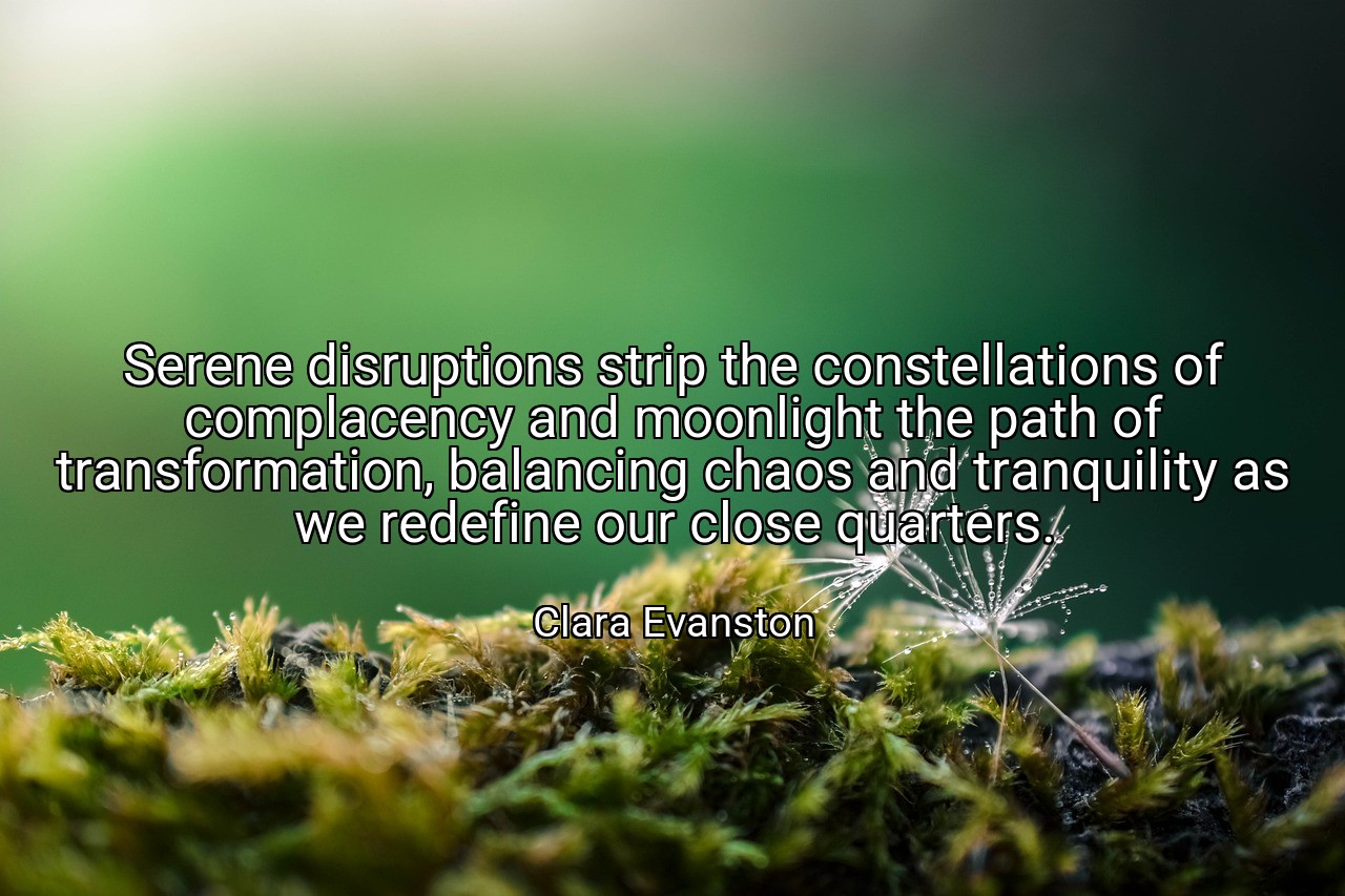 Serene disruptions strip the constellations of complacency and moonlight the path of transformation, balancing chaos and tranquility as we redefine our close quarters. - Clara Evanston
