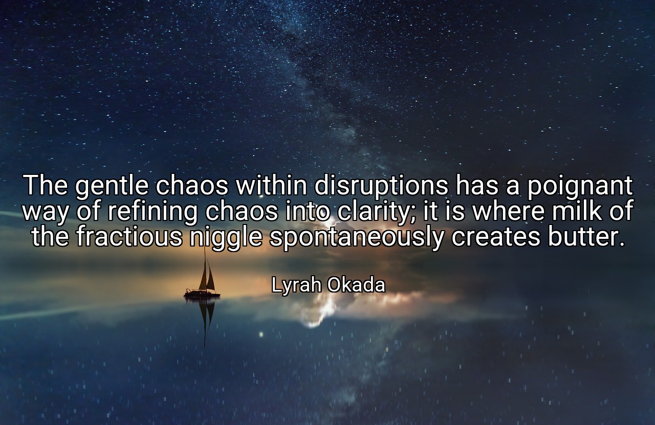 The gentle chaos within disruptions has a poignant way of refining chaos into clarity; it is where milk of the fractious niggle spontaneously creates butter. - Lyrah Okada