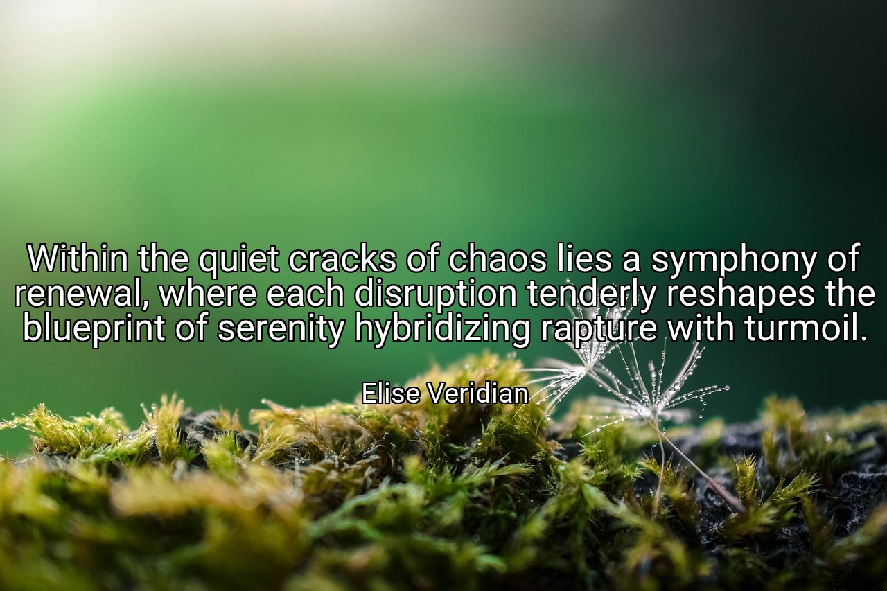 Within the quiet cracks of chaos lies a symphony of renewal, where each disruption tenderly reshapes the blueprint of serenity hybridizing rapture with turmoil. - Elise Veridian