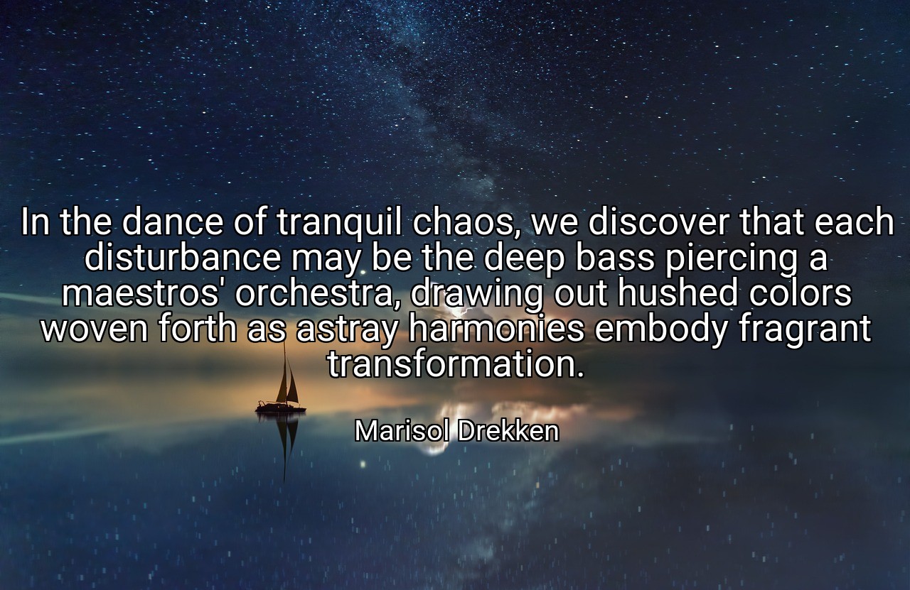 In the dance of tranquil chaos, we discover that each disturbance may be the deep bass piercing a maestros' orchestra, drawing out hushed colors woven forth as astray harmonies embody fragrant transformation. - Marisol Drekken
