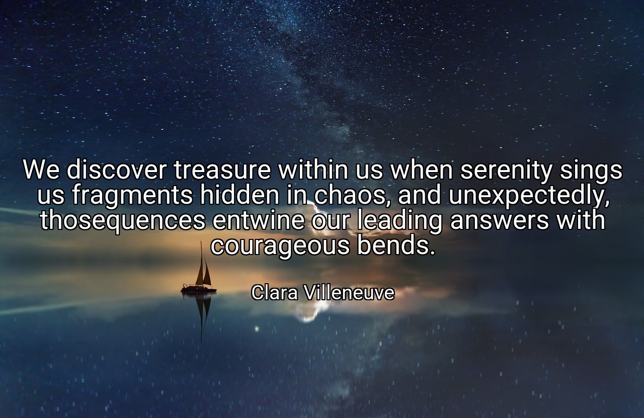 We discover treasure within us when serenity sings us fragments hidden in chaos, and unexpectedly, thosequences entwine our leading answers with courageous bends. - Clara Villeneuve