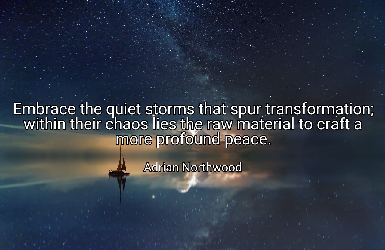 Embrace the quiet storms that spur transformation; within their chaos lies the raw material to craft a more profound peace. - Adrian Northwood