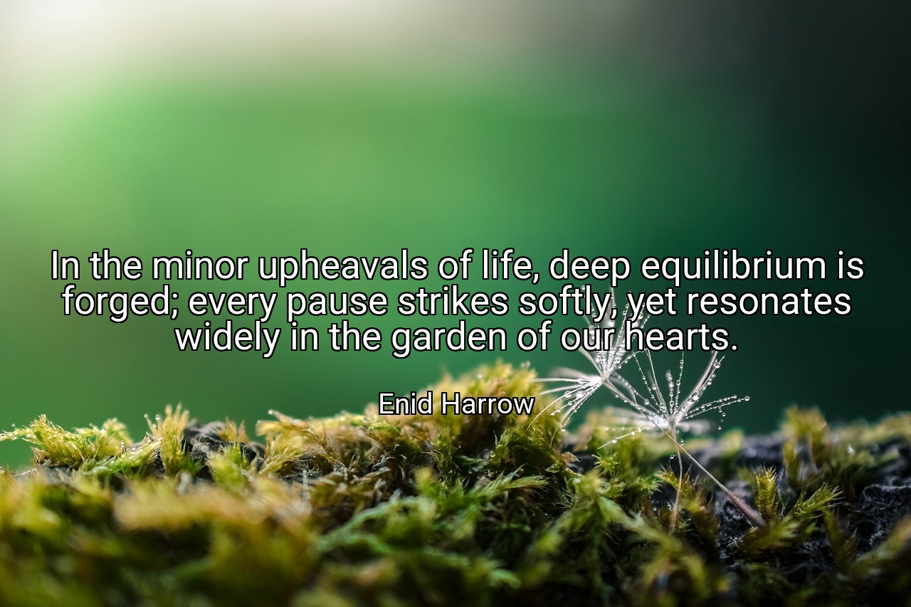 In the minor upheavals of life, deep equilibrium is forged; every pause strikes softly, yet resonates widely in the garden of our hearts. - Enid Harrow