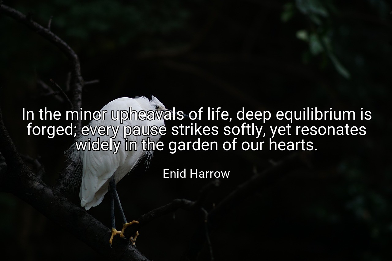 In the minor upheavals of life, deep equilibrium is forged; every pause strikes softly, yet resonates widely in the garden of our hearts. - Enid Harrow