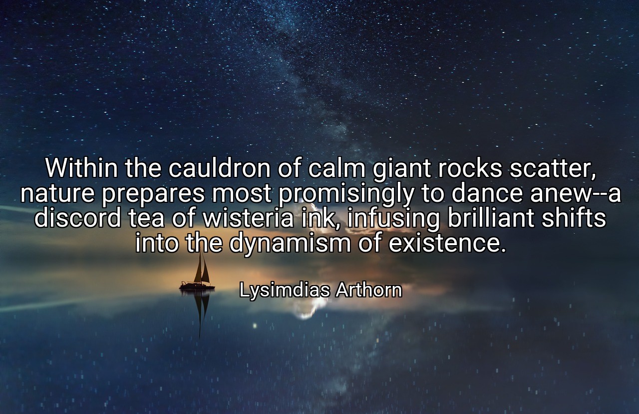 Within the cauldron of calm giant rocks scatter, nature prepares most promisingly to dance anew--a discord tea of wisteria ink, infusing brilliant shifts into the dynamism of existence. - Lysimdias Arthorn