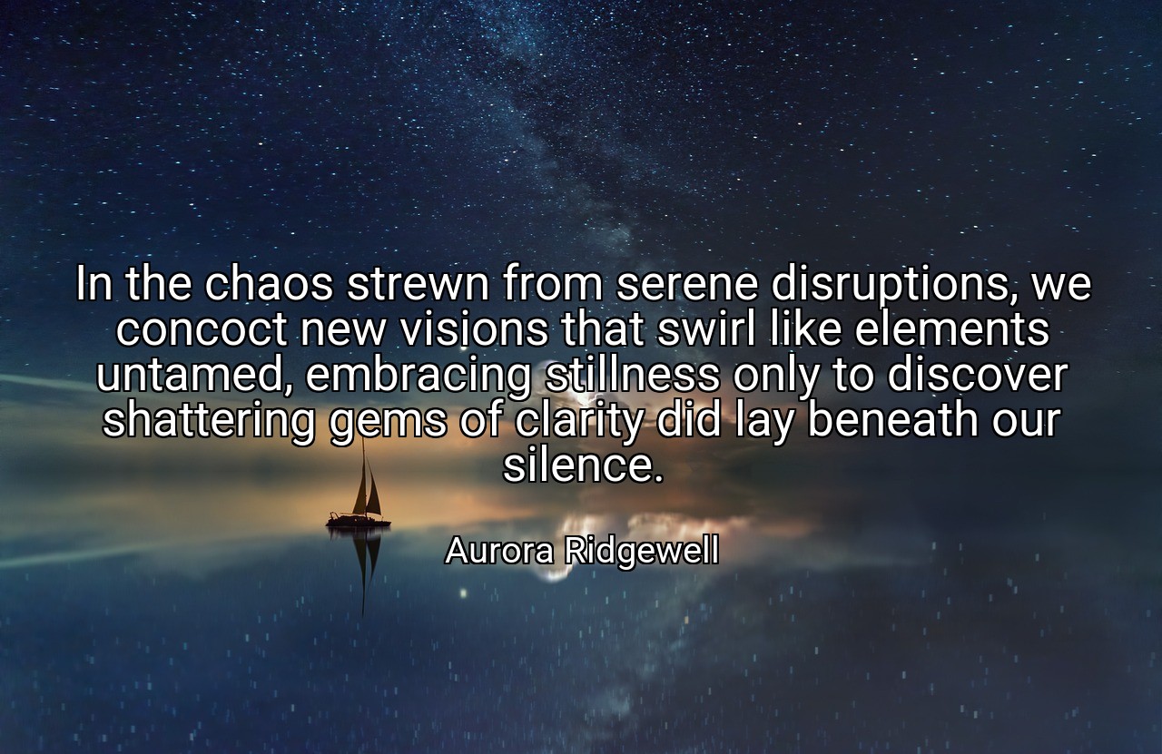 In the chaos strewn from serene disruptions, we concoct new visions that swirl like elements untamed, embracing stillness only to discover shattering gems of clarity did lay beneath our silence. - Aurora Ridgewell