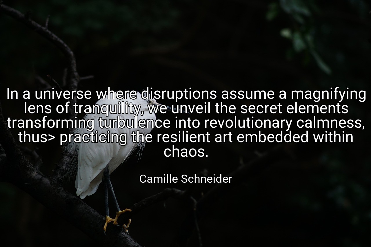 In a universe where disruptions assume a magnifying lens of tranquility, we unveil the secret elements transforming turbulence into revolutionary calmness, thus> practicing the resilient art embedded within chaos. - Camille Schneider