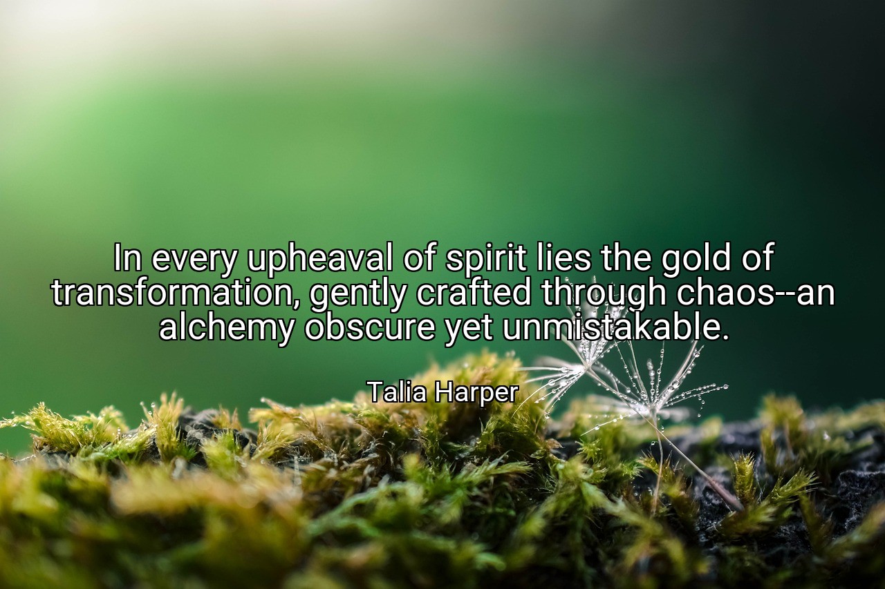 In every upheaval of spirit lies the gold of transformation, gently crafted through chaos--an alchemy obscure yet unmistakable. - Talia Harper