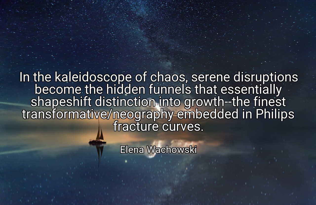 In the kaleidoscope of chaos, serene disruptions become the hidden funnels that essentially shapeshift distinction into growth--the finest transformative/neography embedded in Philips fracture curves. - Elena Wachowski