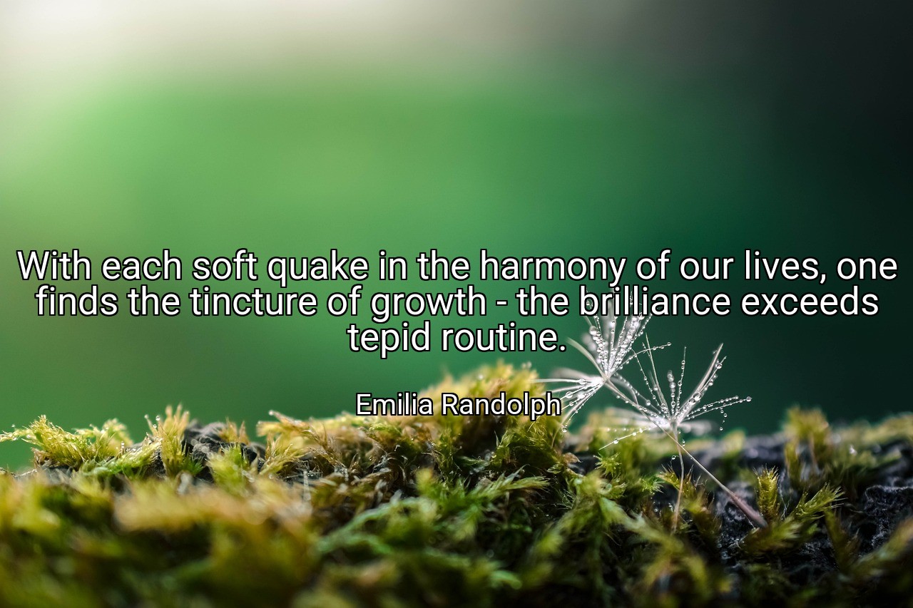 With each soft quake in the harmony of our lives, one finds the tincture of growth - the brilliance exceeds tepid routine. - Emilia Randolph