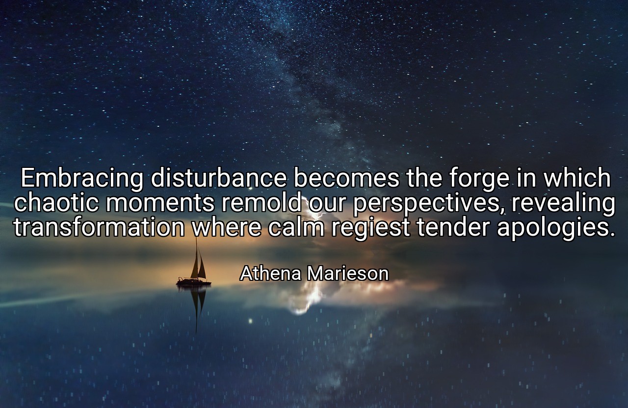 Embracing disturbance becomes the forge in which chaotic moments remold our perspectives, revealing transformation where calm regiest tender apologies. - Athena Marieson