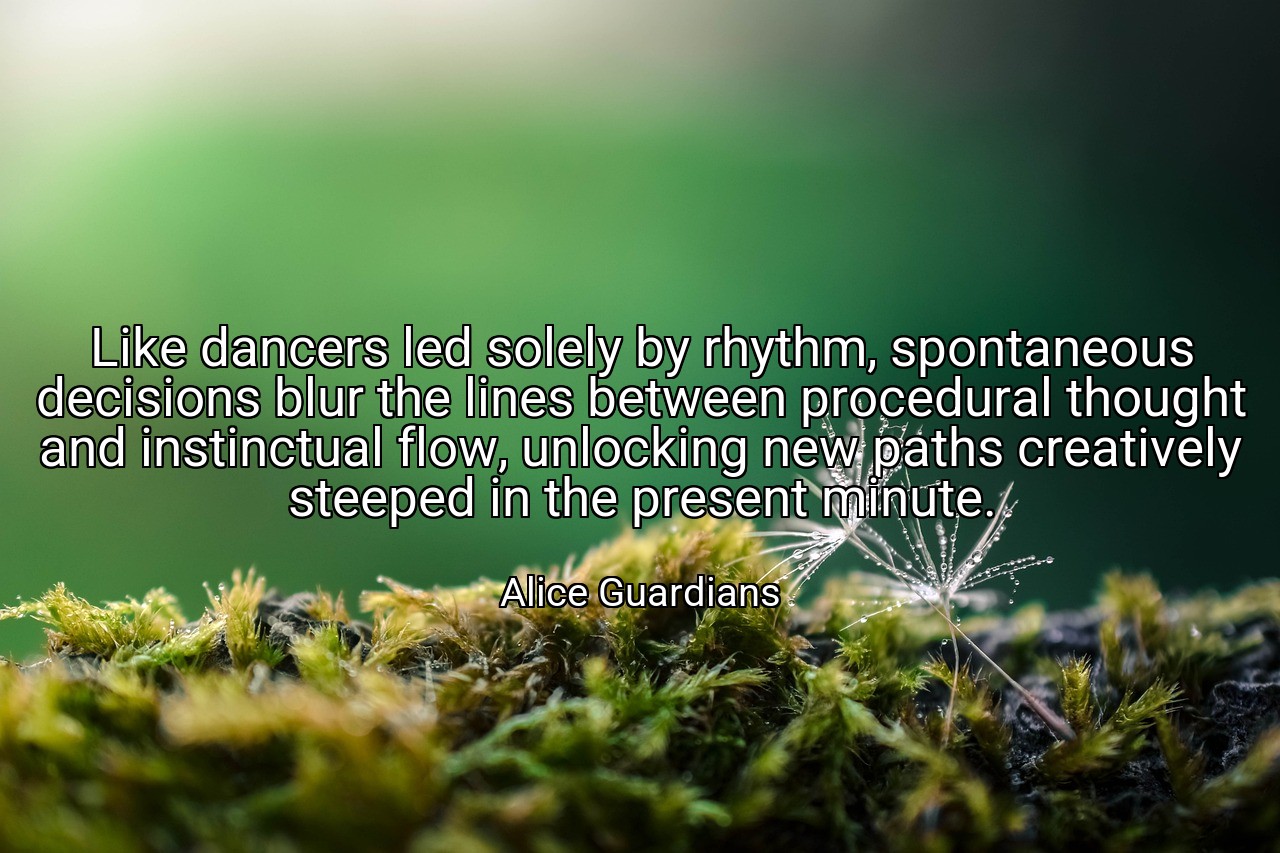 Like dancers led solely by rhythm, spontaneous decisions blur the lines between procedural thought and instinctual flow, unlocking new paths creatively steeped in the present minute. - Alice Guardians