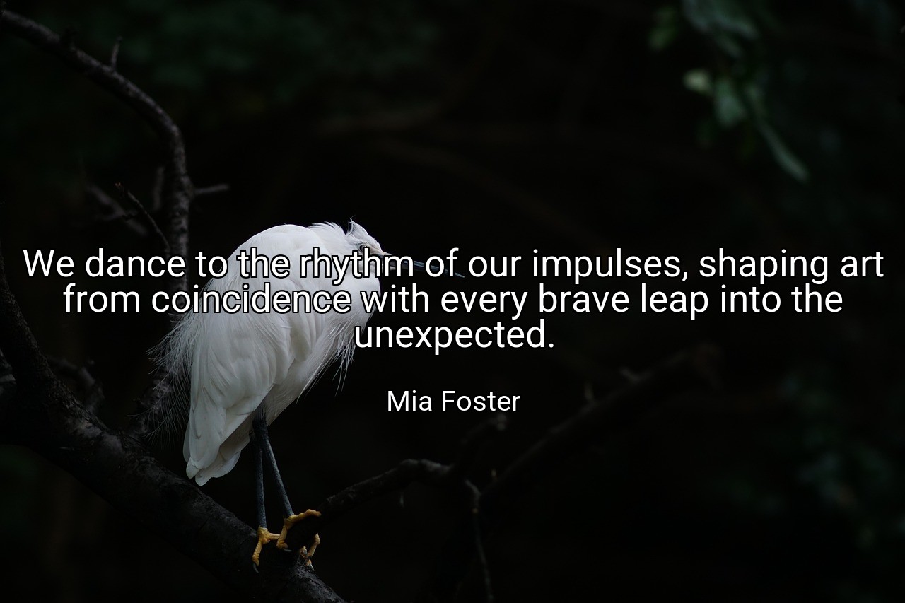 We dance to the rhythm of our impulses, shaping art from coincidence with every brave leap into the unexpected. - Mia Foster