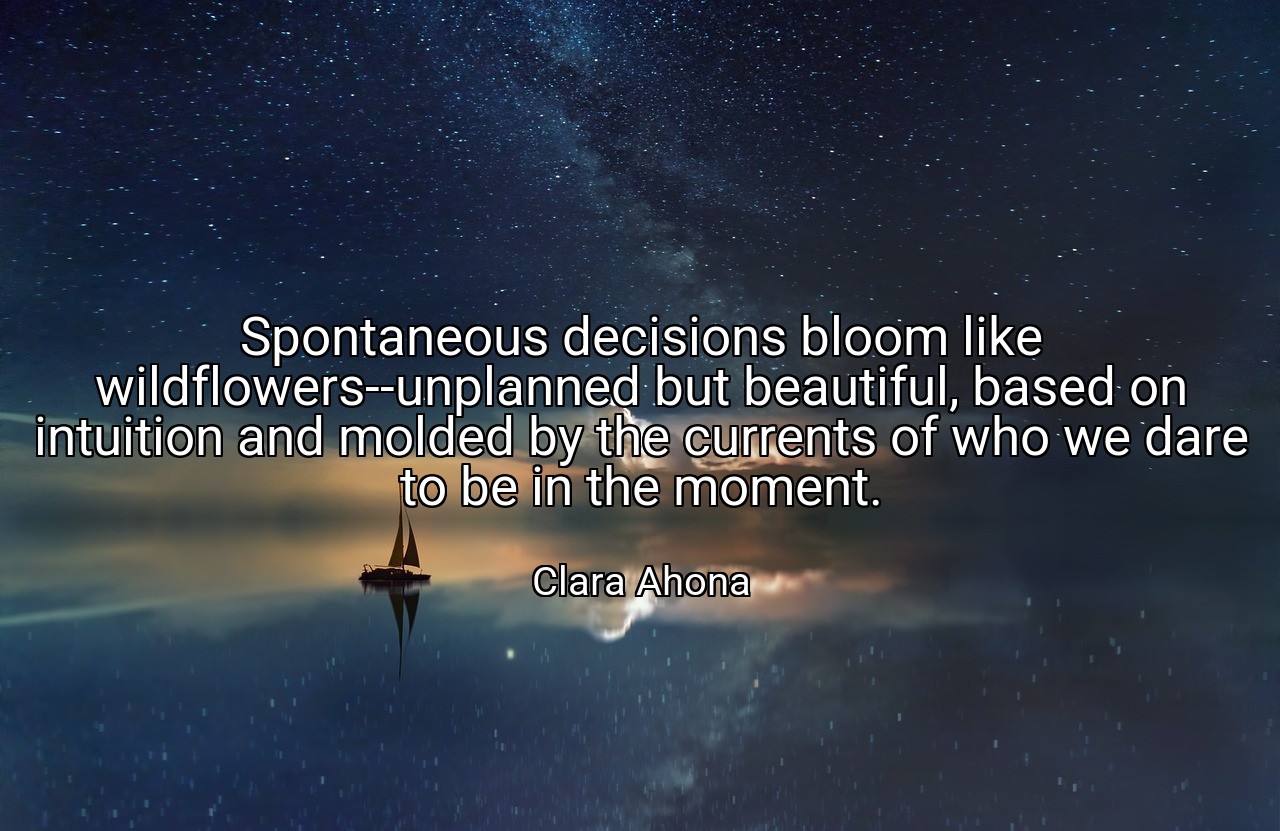 Spontaneous decisions bloom like wildflowers--unplanned but beautiful, based on intuition and molded by the currents of who we dare to be in the moment. - Clara Ahona