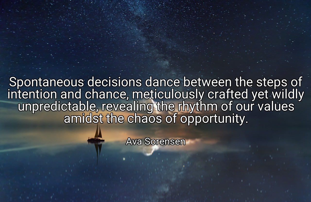 Spontaneous decisions dance between the steps of intention and chance, meticulously crafted yet wildly unpredictable, revealing the rhythm of our values amidst the chaos of opportunity. - Ava Sorensen