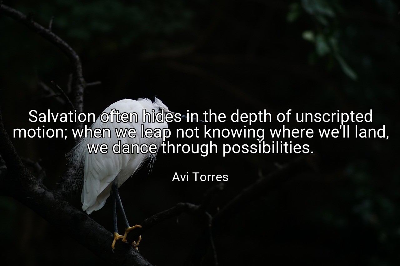 Salvation often hides in the depth of unscripted motion; when we leap not knowing where we'll land, we dance through possibilities. - Avi Torres