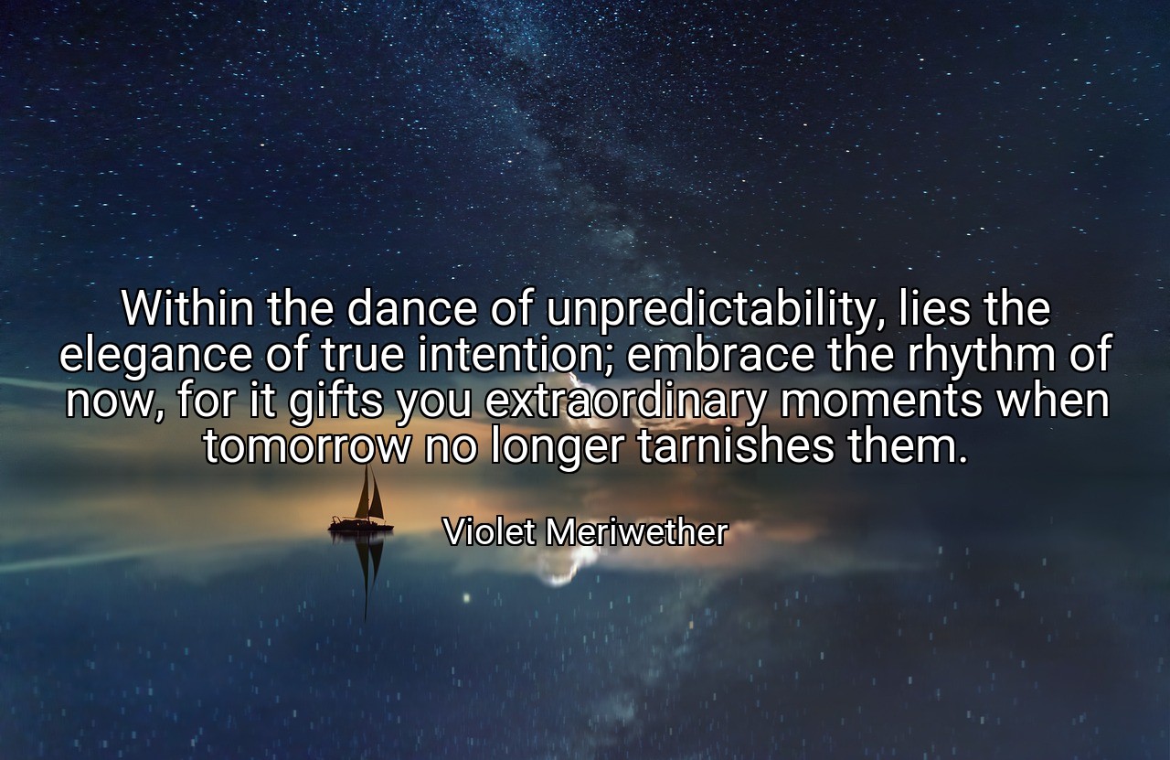 Within the dance of unpredictability, lies the elegance of true intention; embrace the rhythm of now, for it gifts you extraordinary moments when tomorrow no longer tarnishes them. - Violet Meriwether