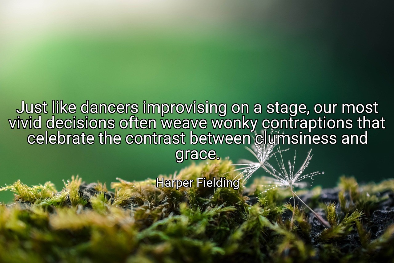 Just like dancers improvising on a stage, our most vivid decisions often weave wonky contraptions that celebrate the contrast between clumsiness and grace. - Harper Fielding