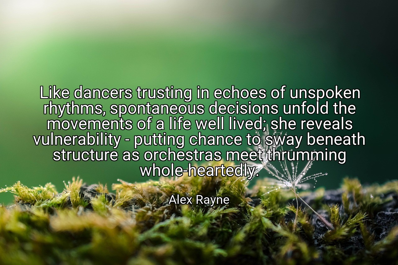 Like dancers trusting in echoes of unspoken rhythms, spontaneous decisions unfold the movements of a life well lived; she reveals vulnerability - putting chance to sway beneath structure as orchestras meet thrumming whole-heartedly. - Alex Rayne