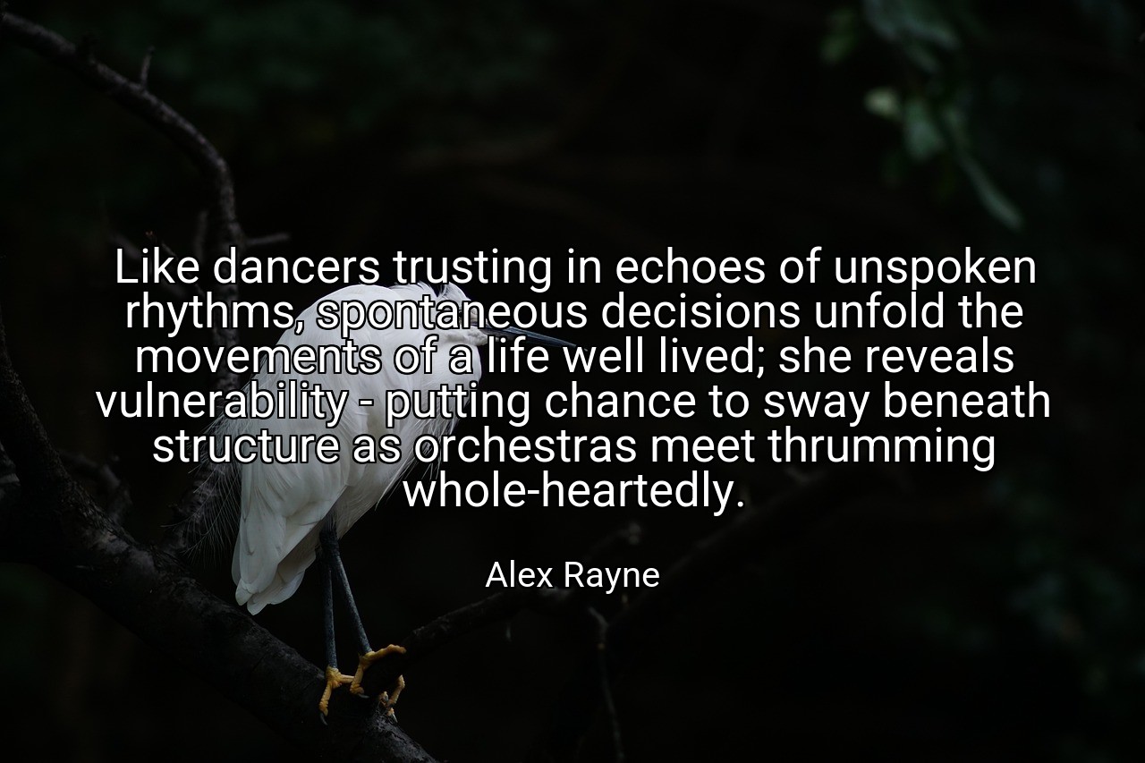Like dancers trusting in echoes of unspoken rhythms, spontaneous decisions unfold the movements of a life well lived; she reveals vulnerability - putting chance to sway beneath structure as orchestras meet thrumming whole-heartedly. - Alex Rayne