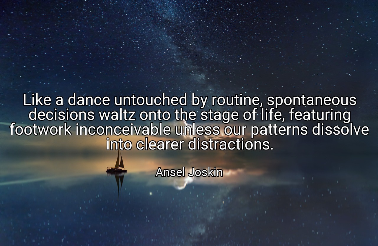 Like a dance untouched by routine, spontaneous decisions waltz onto the stage of life, featuring footwork inconceivable unless our patterns dissolve into clearer distractions. - Ansel Joskin