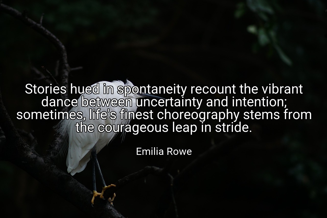 Stories hued in spontaneity recount the vibrant dance between uncertainty and intention; sometimes, life's finest choreography stems from the courageous leap in stride. - Emilia Rowe