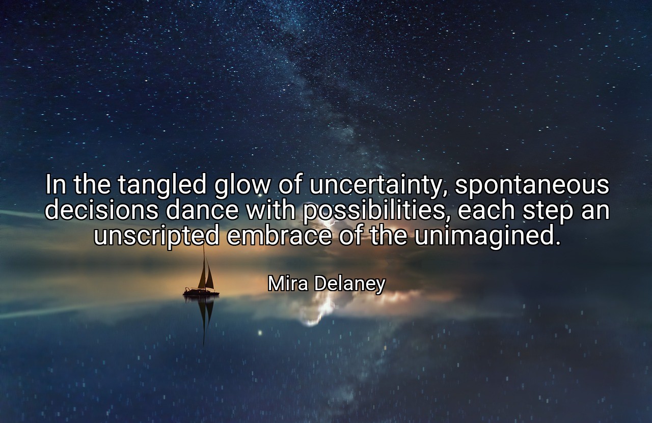 In the tangled glow of uncertainty, spontaneous decisions dance with possibilities, each step an unscripted embrace of the unimagined. - Mira Delaney
