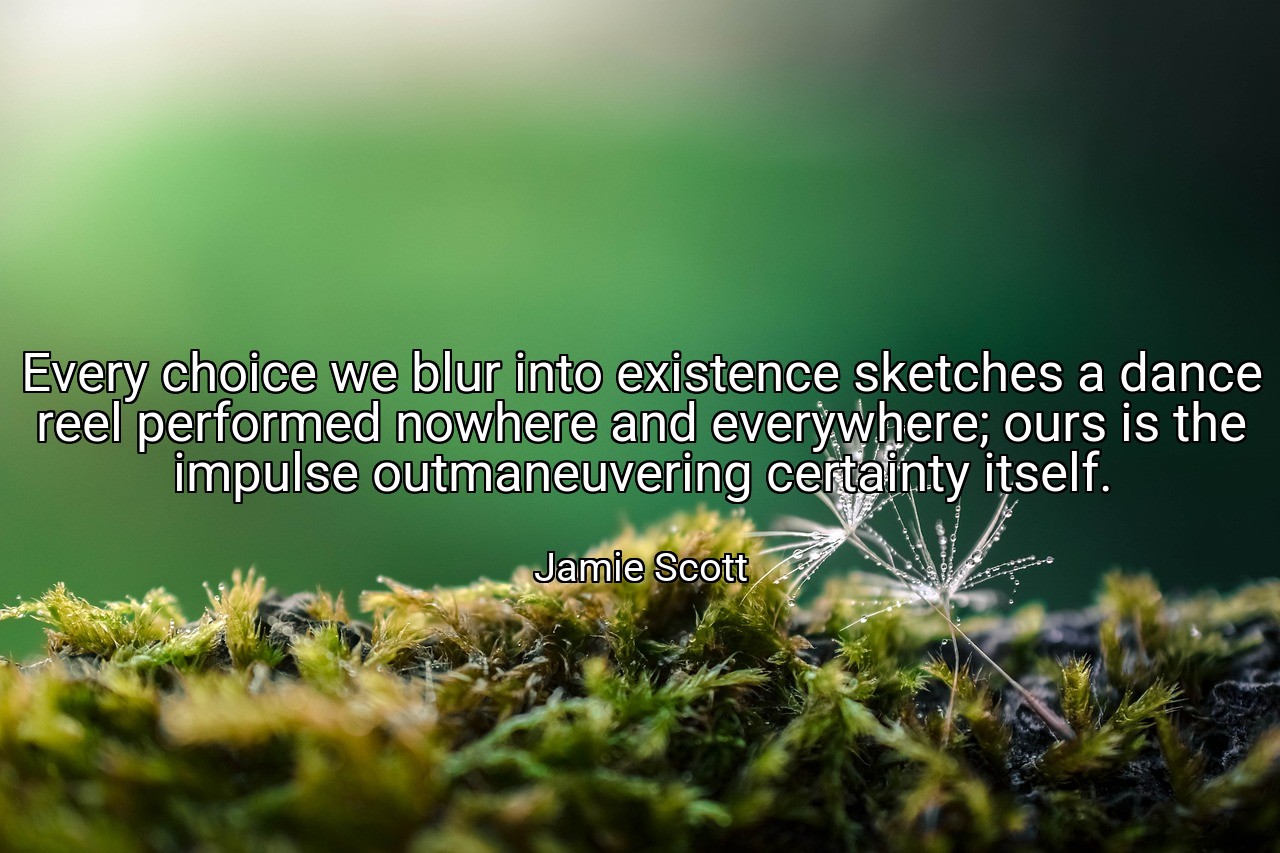 Every choice we blur into existence sketches a dance reel performed nowhere and everywhere; ours is the impulse outmaneuvering certainty itself. - Jamie Scott