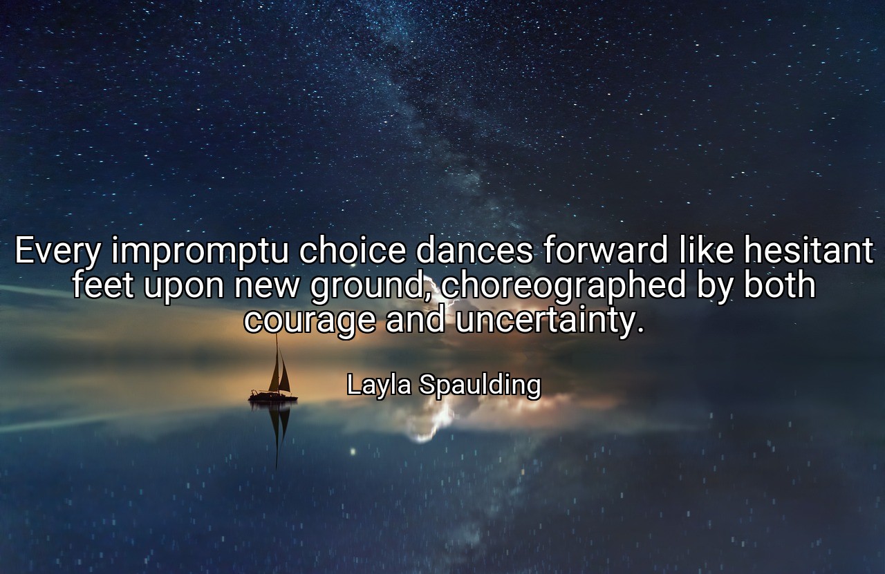 Every impromptu choice dances forward like hesitant feet upon new ground, choreographed by both courage and uncertainty. - Layla Spaulding