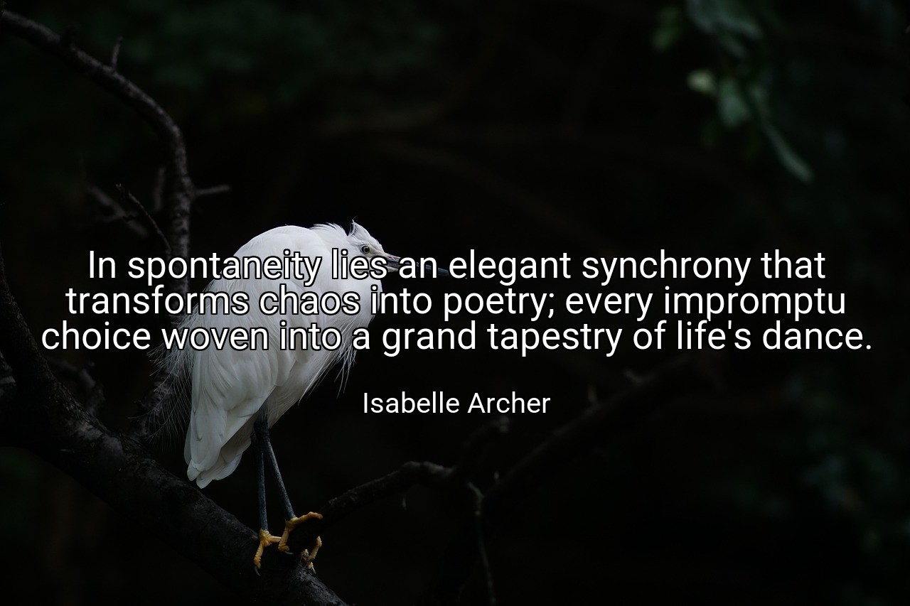 In spontaneity lies an elegant synchrony that transforms chaos into poetry; every impromptu choice woven into a grand tapestry of life's dance. - Isabelle Archer