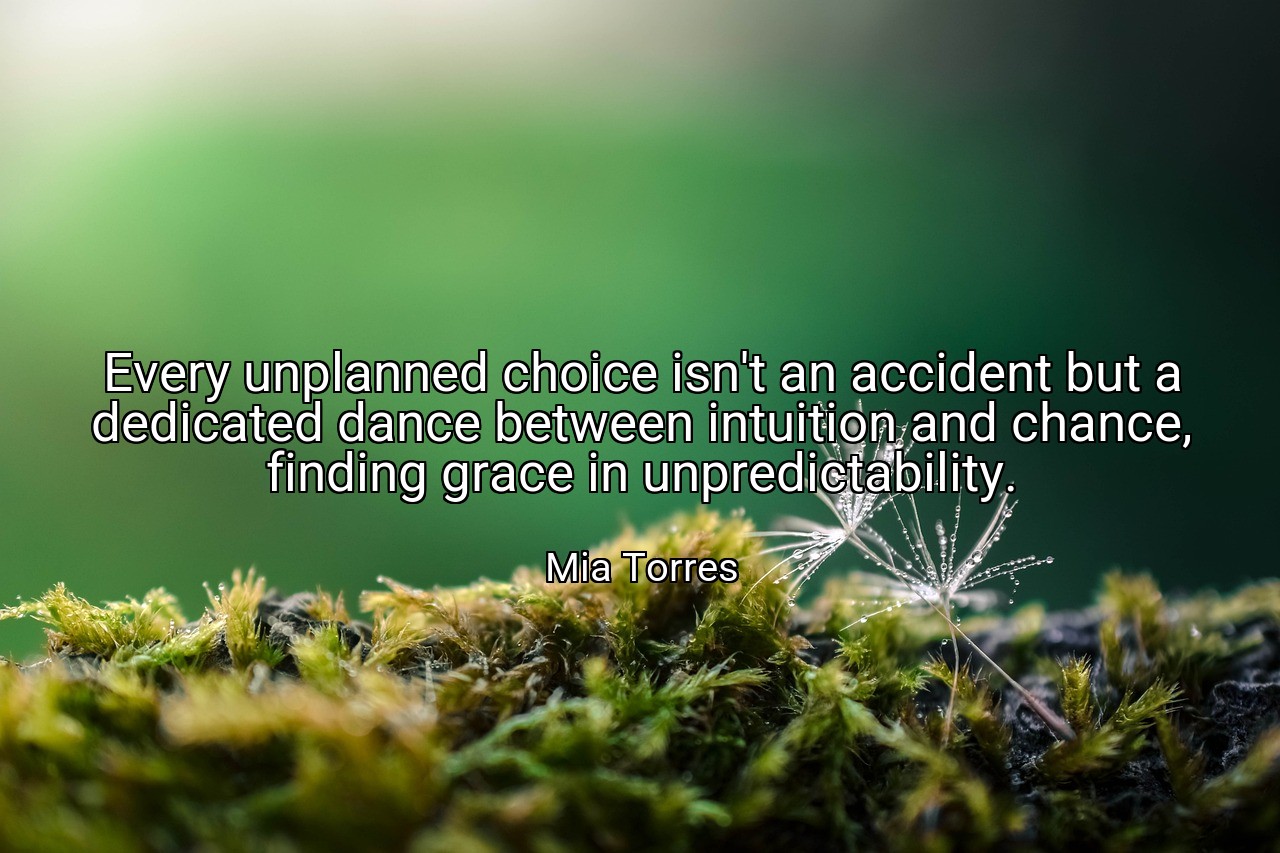 Every unplanned choice isn't an accident but a dedicated dance between intuition and chance, finding grace in unpredictability. - Mia Torres