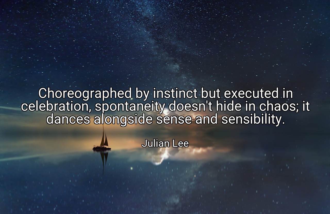 Choreographed by instinct but executed in celebration, spontaneity doesn't hide in chaos; it dances alongside sense and sensibility. - Julian Lee