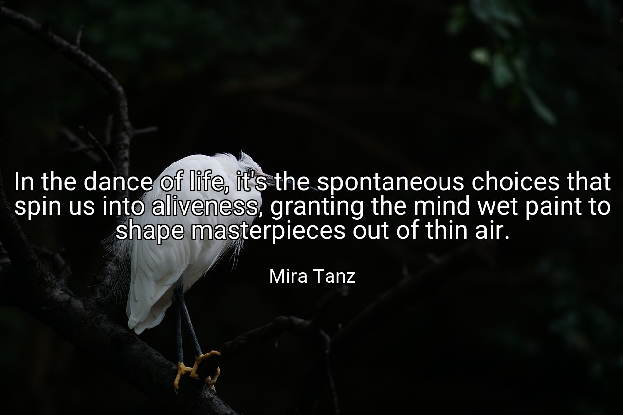 In the dance of life, it's the spontaneous choices that spin us into aliveness, granting the mind wet paint to shape masterpieces out of thin air. - Mira Tanz