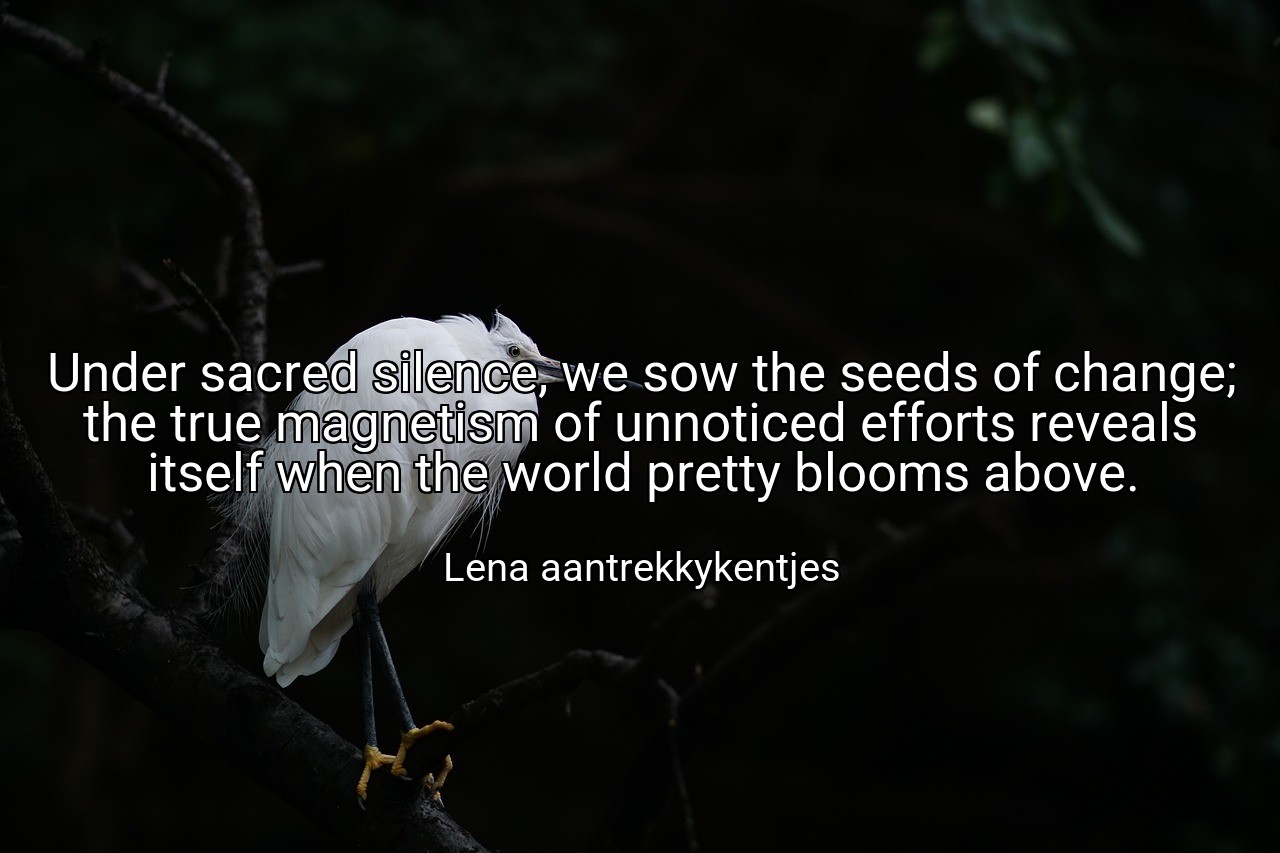 Under sacred silence, we sow the seeds of change; the true magnetism of unnoticed efforts reveals itself when the world pretty blooms above. - Lena aantrekkykentjes