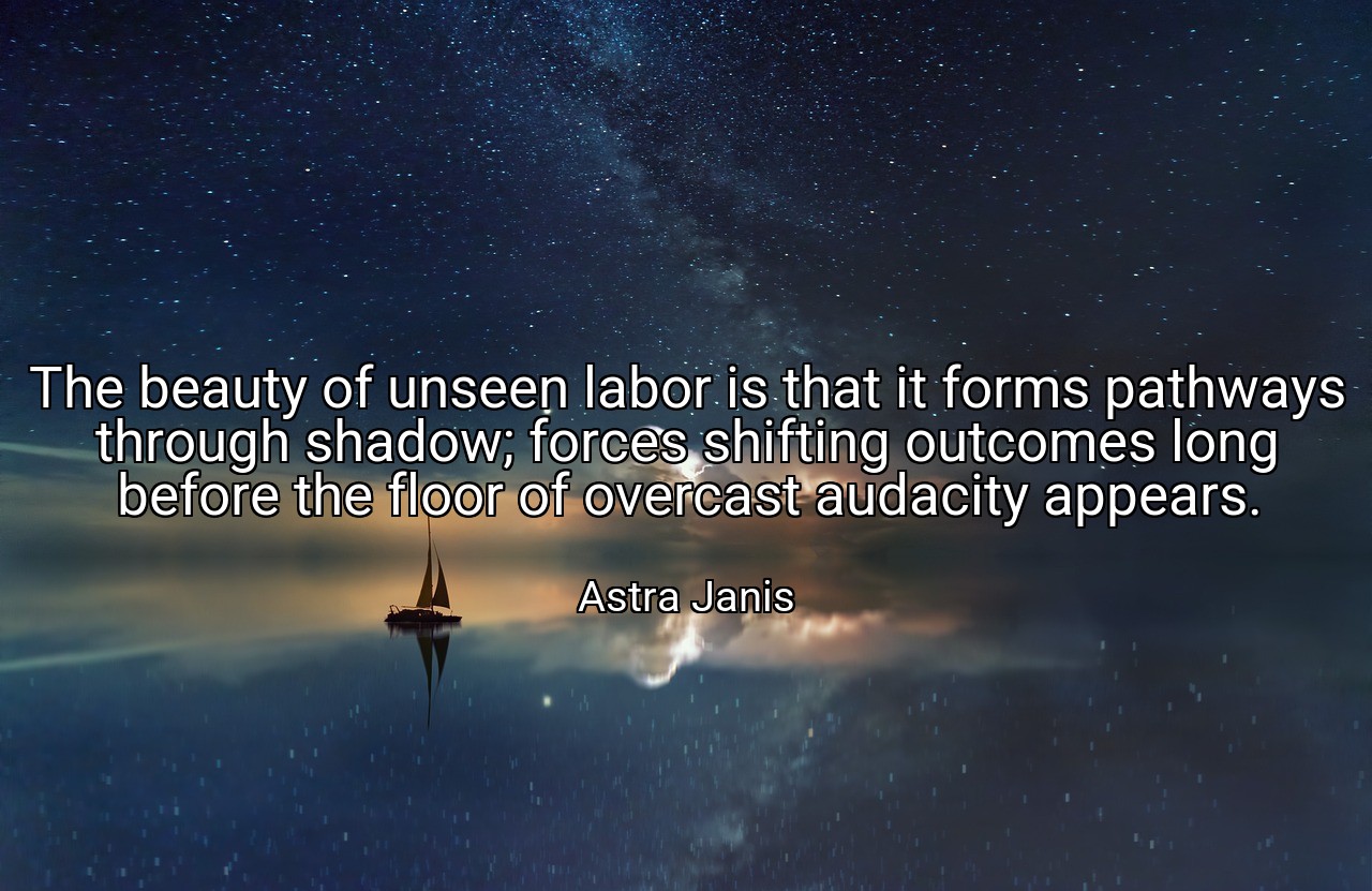 The beauty of unseen labor is that it forms pathways through shadow; forces shifting outcomes long before the floor of overcast audacity appears. - Astra Janis
