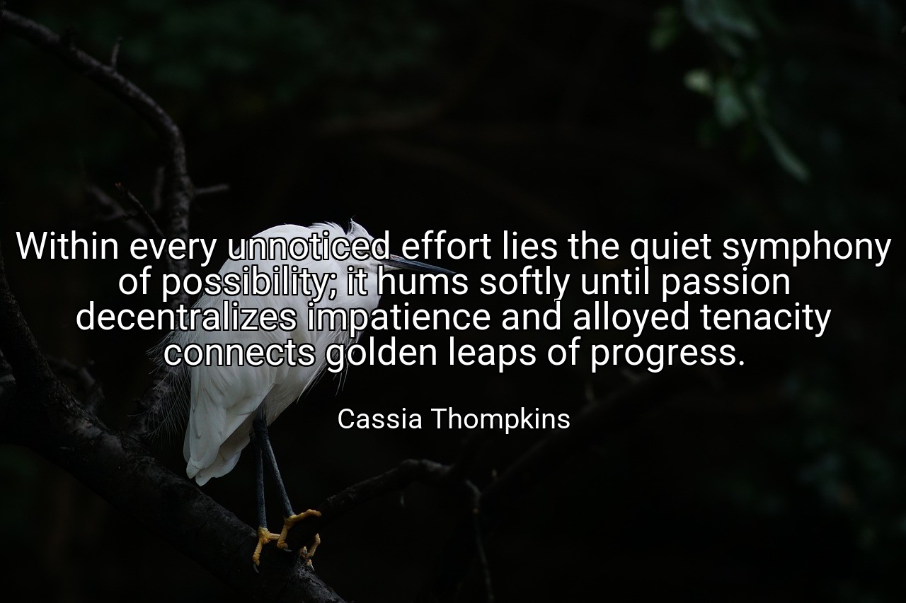 Within every unnoticed effort lies the quiet symphony of possibility; it hums softly until passion decentralizes impatience and alloyed tenacity connects golden leaps of progress. - Cassia Thompkins
