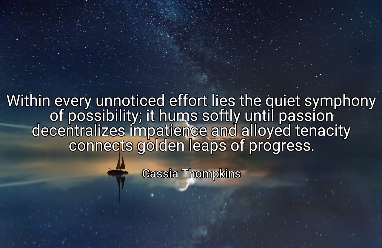Within every unnoticed effort lies the quiet symphony of possibility; it hums softly until passion decentralizes impatience and alloyed tenacity connects golden leaps of progress. - Cassia Thompkins