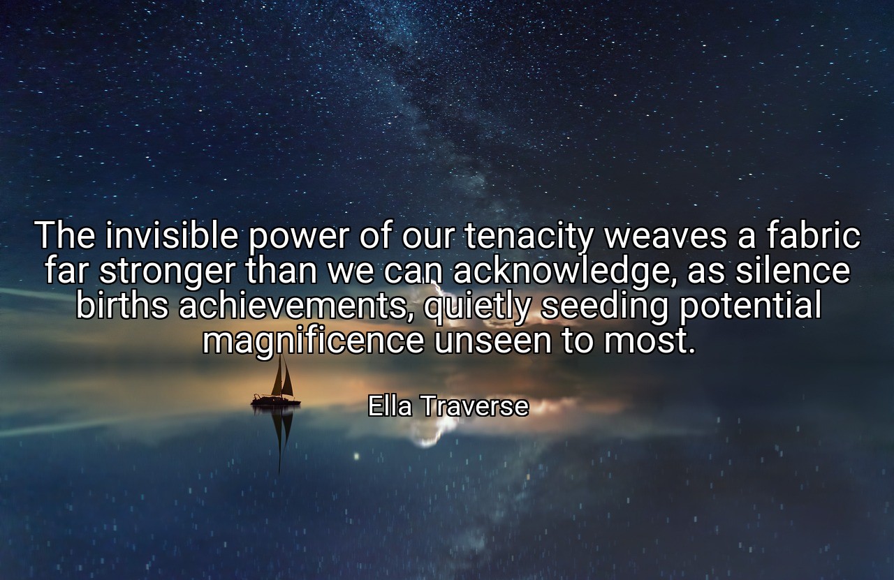 The invisible power of our tenacity weaves a fabric far stronger than we can acknowledge, as silence births achievements, quietly seeding potential magnificence unseen to most. - Ella Traverse