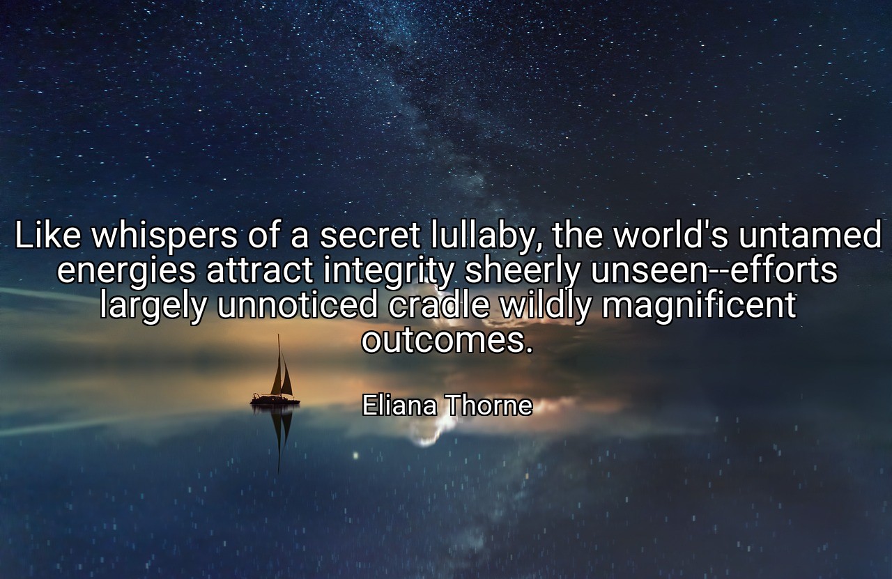 Like whispers of a secret lullaby, the world's untamed energies attract integrity sheerly unseen--efforts largely unnoticed cradle wildly magnificent outcomes. - Eliana Thorne
