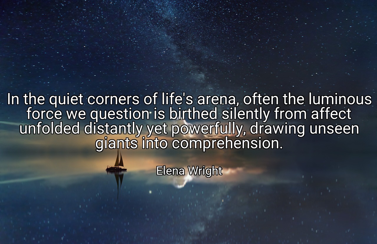 In the quiet corners of life's arena, often the luminous force we question is birthed silently from affect unfolded distantly yet powerfully, drawing unseen giants into comprehension. - Elena Wright