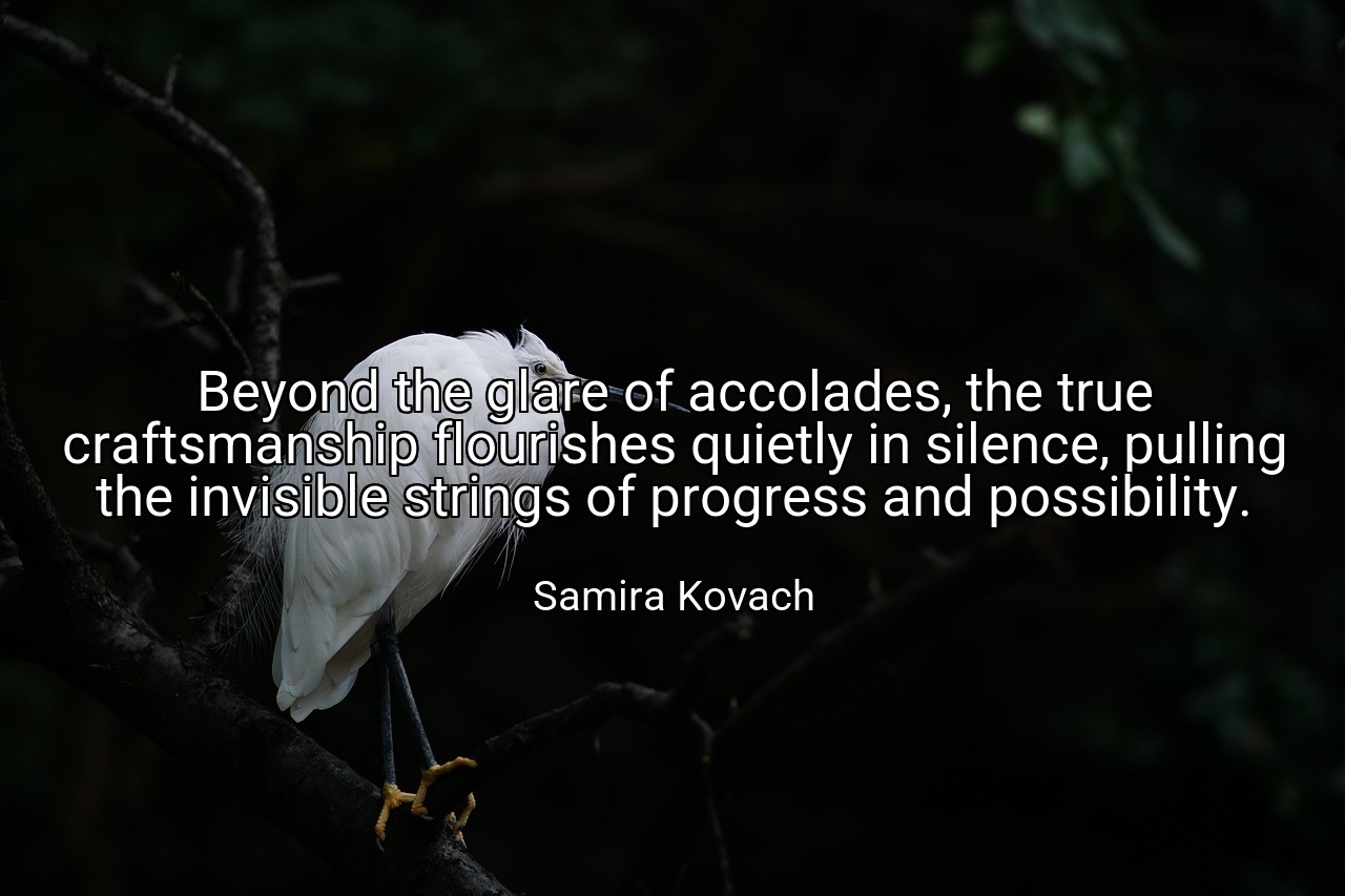 Beyond the glare of accolades, the true craftsmanship flourishes quietly in silence, pulling the invisible strings of progress and possibility. - Samira Kovach