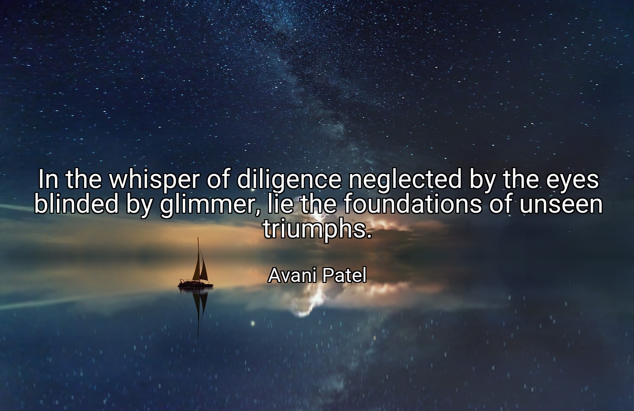 In the whisper of diligence neglected by the eyes blinded by glimmer, lie the foundations of unseen triumphs. - Avani Patel