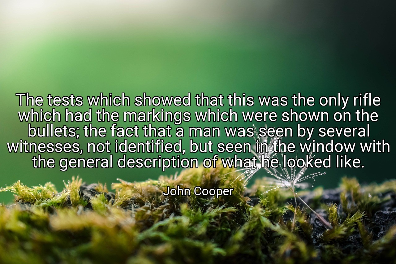 The tests which showed that this was the only rifle which had the markings which were shown on the bullets; the fact that a man was seen by several witnesses, not identified, but seen in the window with the general description of what he looked like. - John Cooper