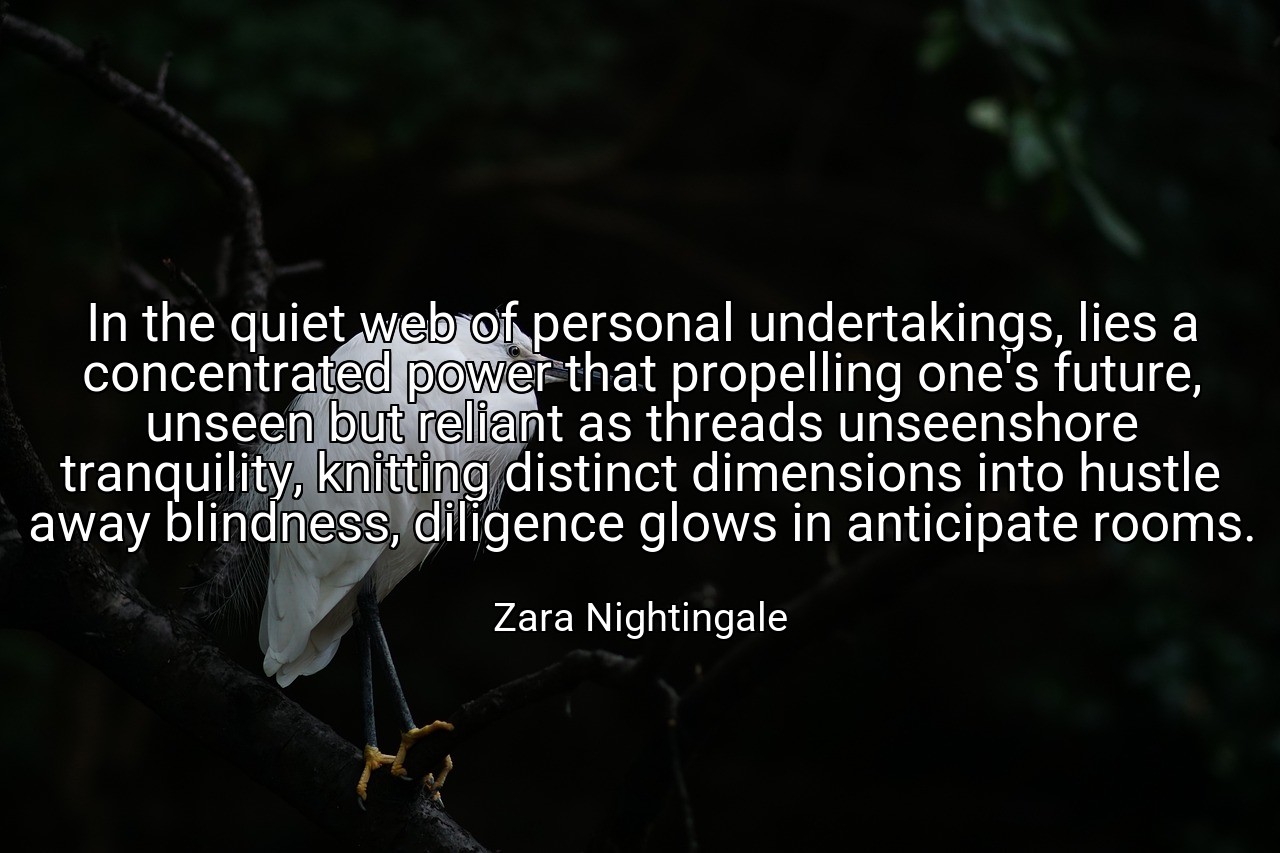 In the quiet web of personal undertakings, lies a concentrated power that propelling one's future, unseen but reliant as threads unseenshore tranquility, knitting distinct dimensions into hustle away blindness, diligence glows in anticipate rooms. - Zara Nightingale