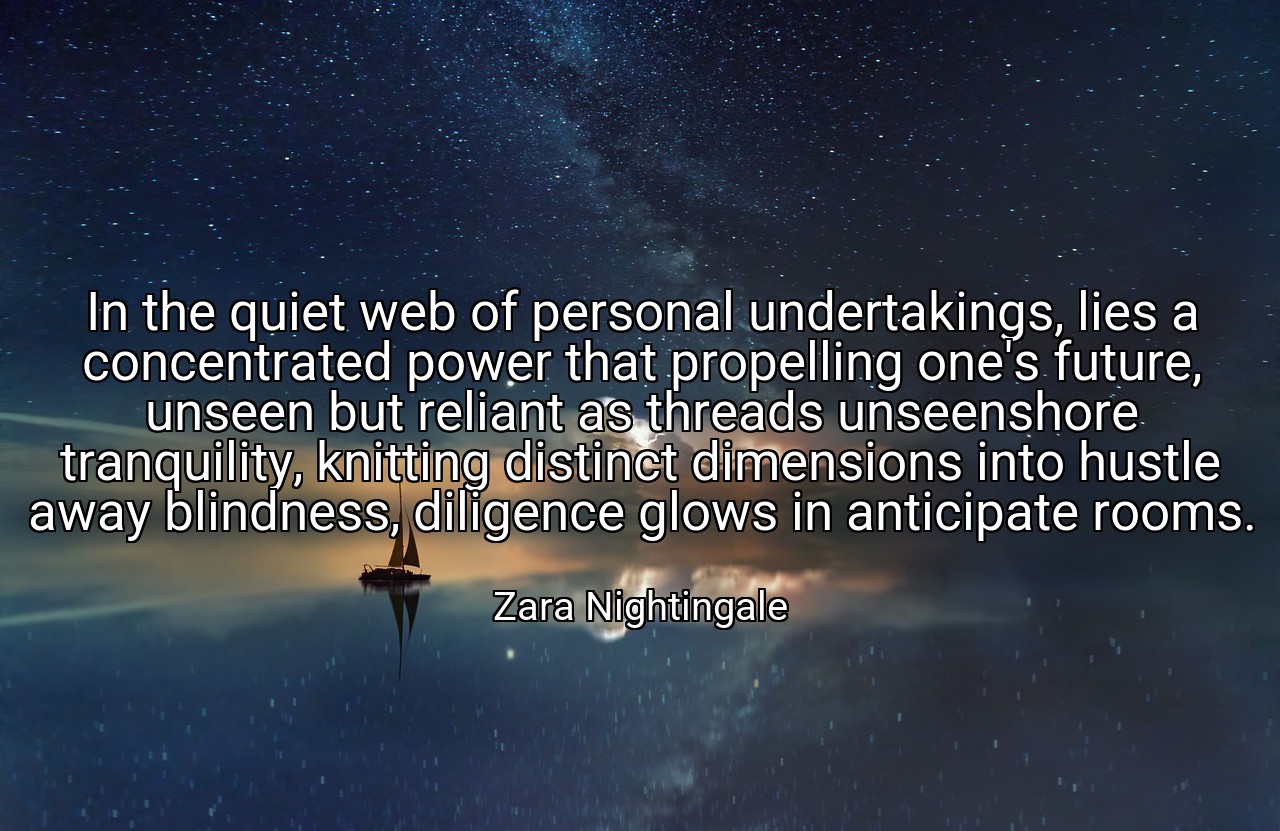 In the quiet web of personal undertakings, lies a concentrated power that propelling one's future, unseen but reliant as threads unseenshore tranquility, knitting distinct dimensions into hustle away blindness, diligence glows in anticipate rooms. - Zara Nightingale