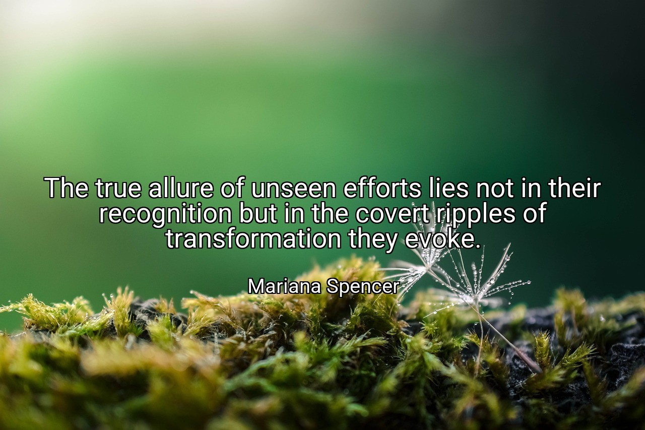 The true allure of unseen efforts lies not in their recognition but in the covert ripples of transformation they evoke. - Mariana Spencer