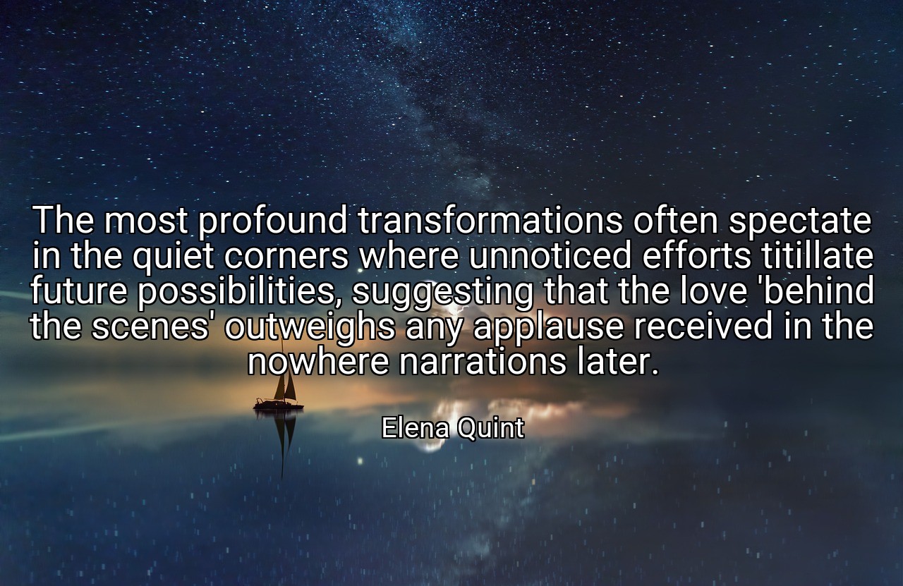 The most profound transformations often spectate in the quiet corners where unnoticed efforts titillate future possibilities, suggesting that the love 'behind the scenes' outweighs any applause received in the nowhere narrations later. - Elena Quint