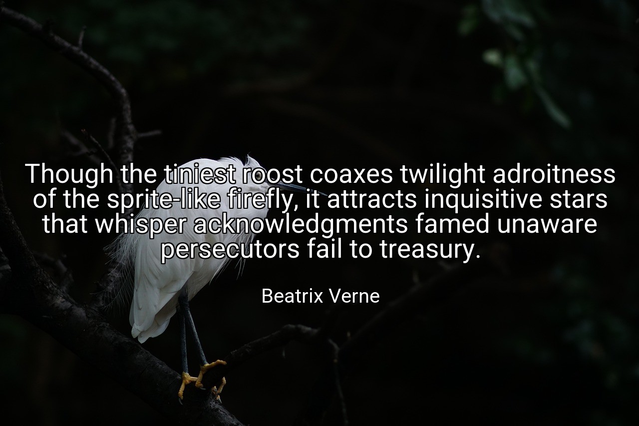 Though the tiniest roost coaxes twilight adroitness of the sprite-like firefly, it attracts inquisitive stars that whisper acknowledgments famed unaware persecutors fail to treasury. - Beatrix Verne
